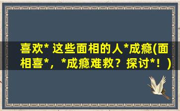 喜欢* 这些面相的人*成瘾(面相喜*，*成瘾难救？探讨*！)